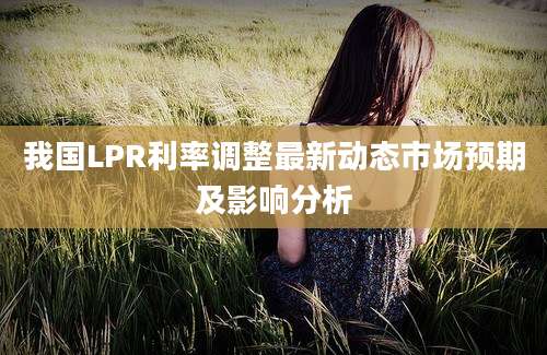我国LPR利率调整最新动态市场预期及影响分析