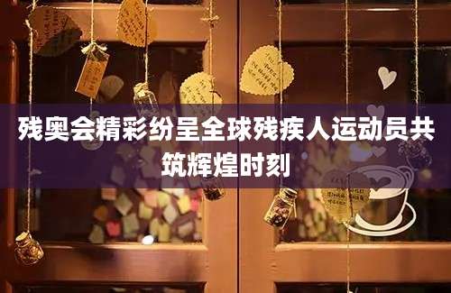 残奥会精彩纷呈全球残疾人运动员共筑辉煌时刻