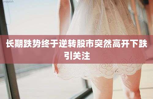 长期跌势终于逆转股市突然高开下跌引关注