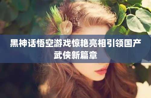 黑神话悟空游戏惊艳亮相引领国产武侠新篇章