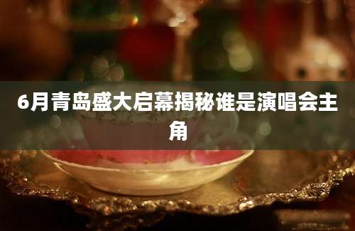 6月青岛盛大启幕揭秘谁是演唱会主角
