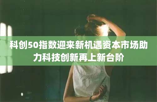 科创50指数迎来新机遇资本市场助力科技创新再上新台阶