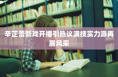 辛芷蕾新戏开播引热议演技实力派再展风采