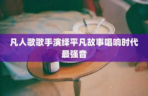 凡人歌歌手演绎平凡故事唱响时代最强音