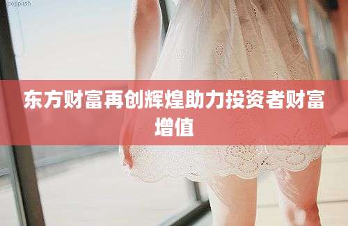 东方财富再创辉煌助力投资者财富增值