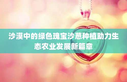 沙漠中的绿色瑰宝沙葱种植助力生态农业发展新篇章
