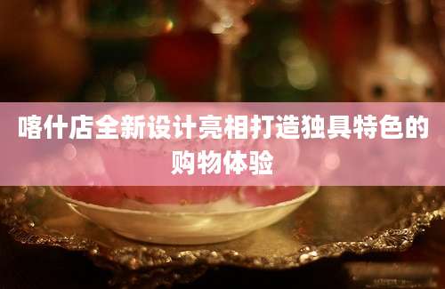 喀什店全新设计亮相打造独具特色的购物体验
