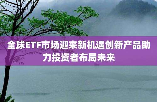 全球ETF市场迎来新机遇创新产品助力投资者布局未来