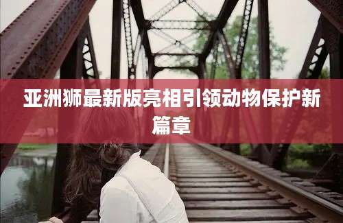 亚洲狮最新版亮相引领动物保护新篇章