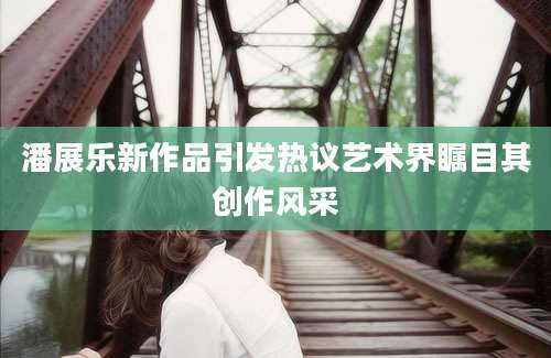 潘展乐新作品引发热议艺术界瞩目其创作风采