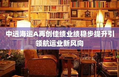 中远海运A再创佳绩业绩稳步提升引领航运业新风向