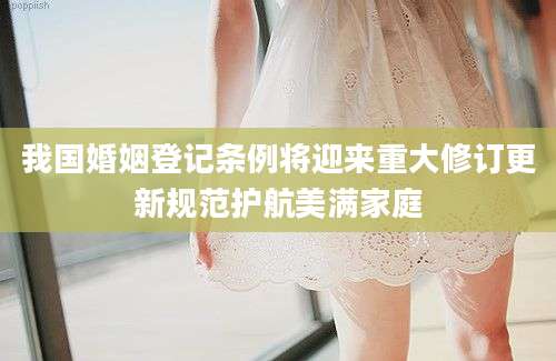 我国婚姻登记条例将迎来重大修订更新规范护航美满家庭