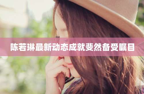 陈若琳最新动态成就斐然备受瞩目