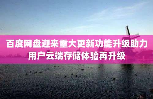 百度网盘迎来重大更新功能升级助力用户云端存储体验再升级