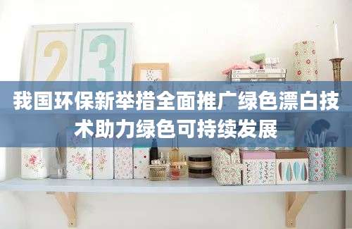 我国环保新举措全面推广绿色漂白技术助力绿色可持续发展
