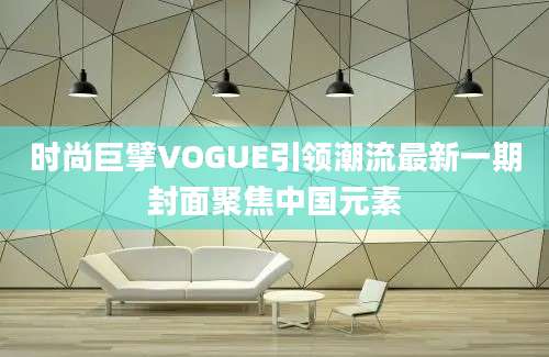 时尚巨擘VOGUE引领潮流最新一期封面聚焦中国元素