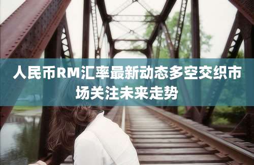 人民币RM汇率最新动态多空交织市场关注未来走势