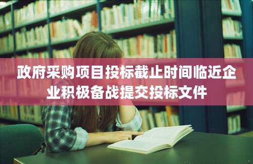 政府采购项目投标截止时间临近企业积极备战提交投标文件