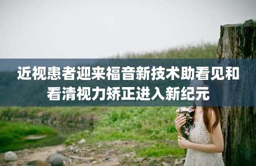 近视患者迎来福音新技术助看见和看清视力矫正进入新纪元