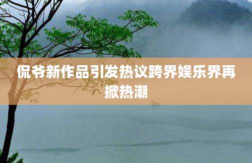 侃爷新作品引发热议跨界娱乐界再掀热潮