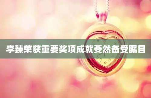 李臻荣获重要奖项成就斐然备受瞩目
