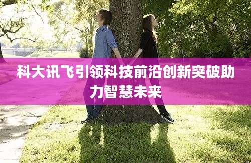 科大讯飞引领科技前沿创新突破助力智慧未来