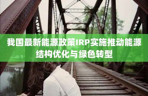 我国最新能源政策IRP实施推动能源结构优化与绿色转型