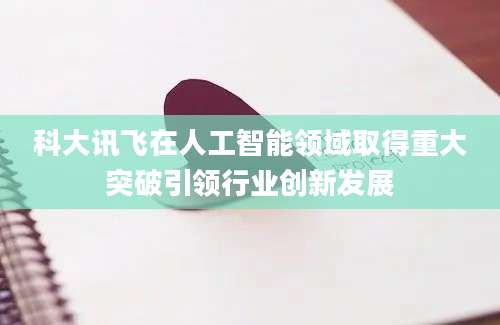 科大讯飞在人工智能领域取得重大突破引领行业创新发展