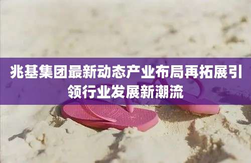 兆基集团最新动态产业布局再拓展引领行业发展新潮流