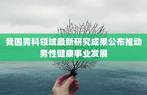 我国男科领域最新研究成果公布推动男性健康事业发展