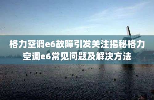 格力空调e6故障引发关注揭秘格力空调e6常见问题及解决方法