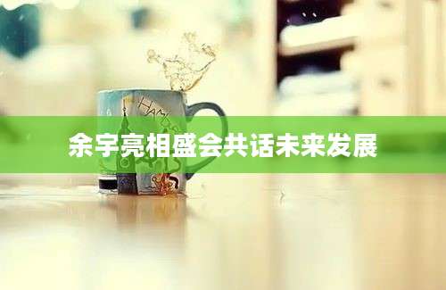 余宇亮相盛会共话未来发展