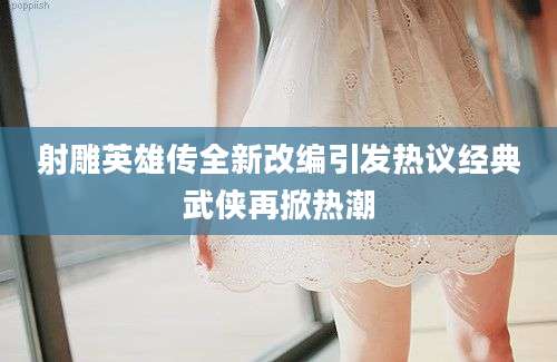 射雕英雄传全新改编引发热议经典武侠再掀热潮