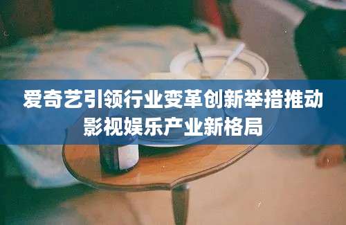 爱奇艺引领行业变革创新举措推动影视娱乐产业新格局