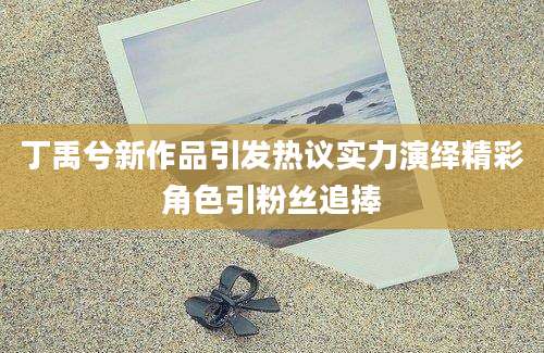 丁禹兮新作品引发热议实力演绎精彩角色引粉丝追捧