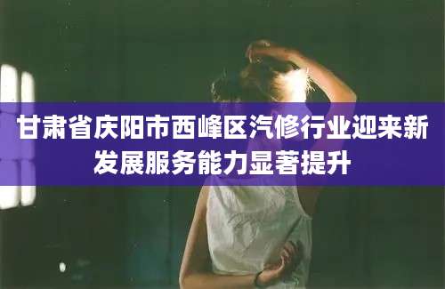 甘肃省庆阳市西峰区汽修行业迎来新发展服务能力显著提升