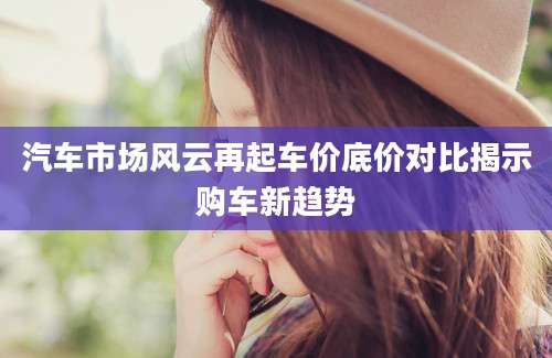 汽车市场风云再起车价底价对比揭示购车新趋势