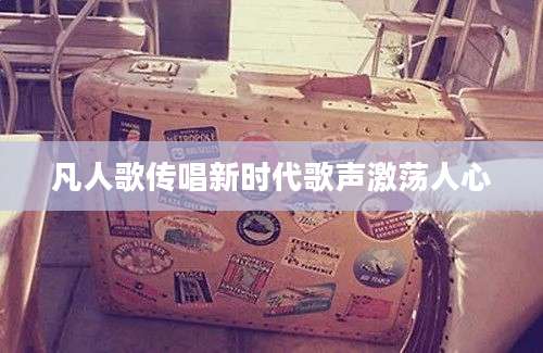 凡人歌传唱新时代歌声激荡人心