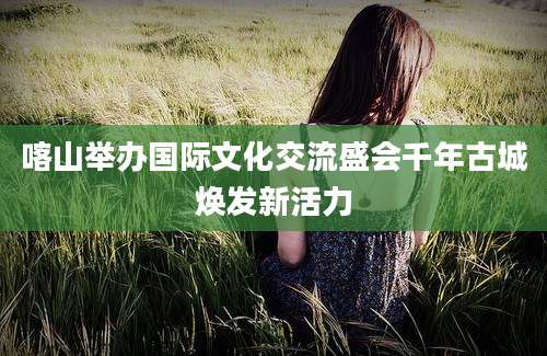 喀山举办国际文化交流盛会千年古城焕发新活力