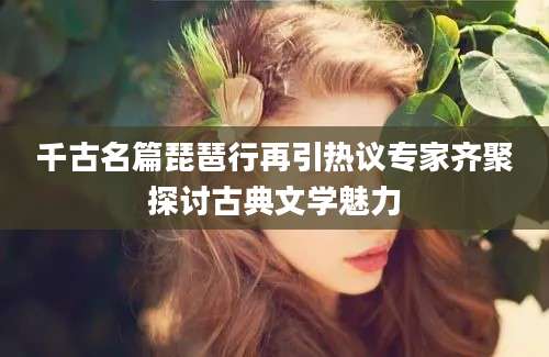 千古名篇琵琶行再引热议专家齐聚探讨古典文学魅力