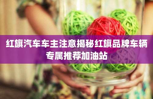 红旗汽车车主注意揭秘红旗品牌车辆专属推荐加油站