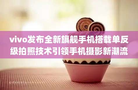 vivo发布全新旗舰手机搭载单反级拍照技术引领手机摄影新潮流