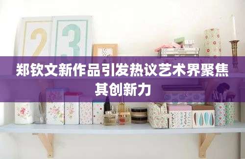 郑钦文新作品引发热议艺术界聚焦其创新力