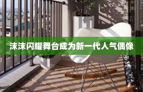 沫沫闪耀舞台成为新一代人气偶像