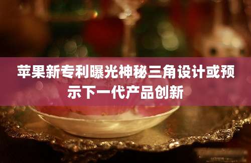苹果新专利曝光神秘三角设计或预示下一代产品创新