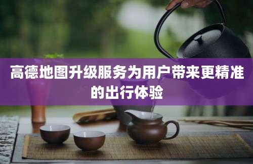 高德地图升级服务为用户带来更精准的出行体验