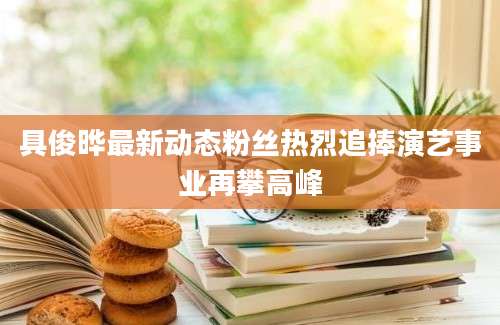具俊晔最新动态粉丝热烈追捧演艺事业再攀高峰