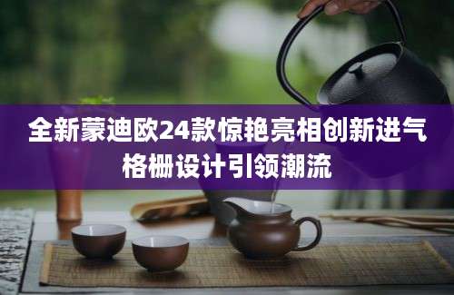 全新蒙迪欧24款惊艳亮相创新进气格栅设计引领潮流