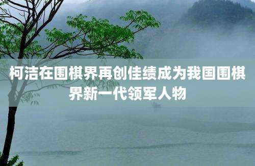 柯洁在围棋界再创佳绩成为我国围棋界新一代领军人物