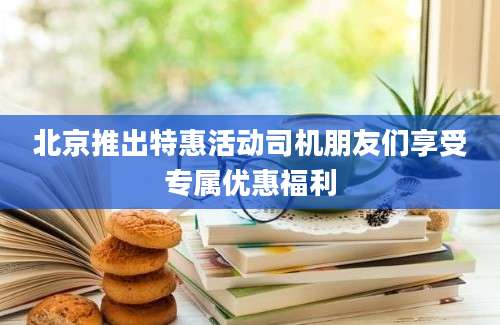 北京推出特惠活动司机朋友们享受专属优惠福利